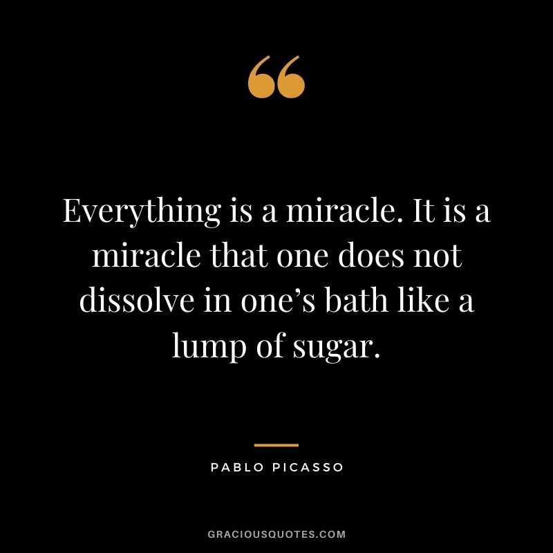 Everything is a miracle. It is a miracle that one does not dissolve in one’s bath like a lump of sugar.