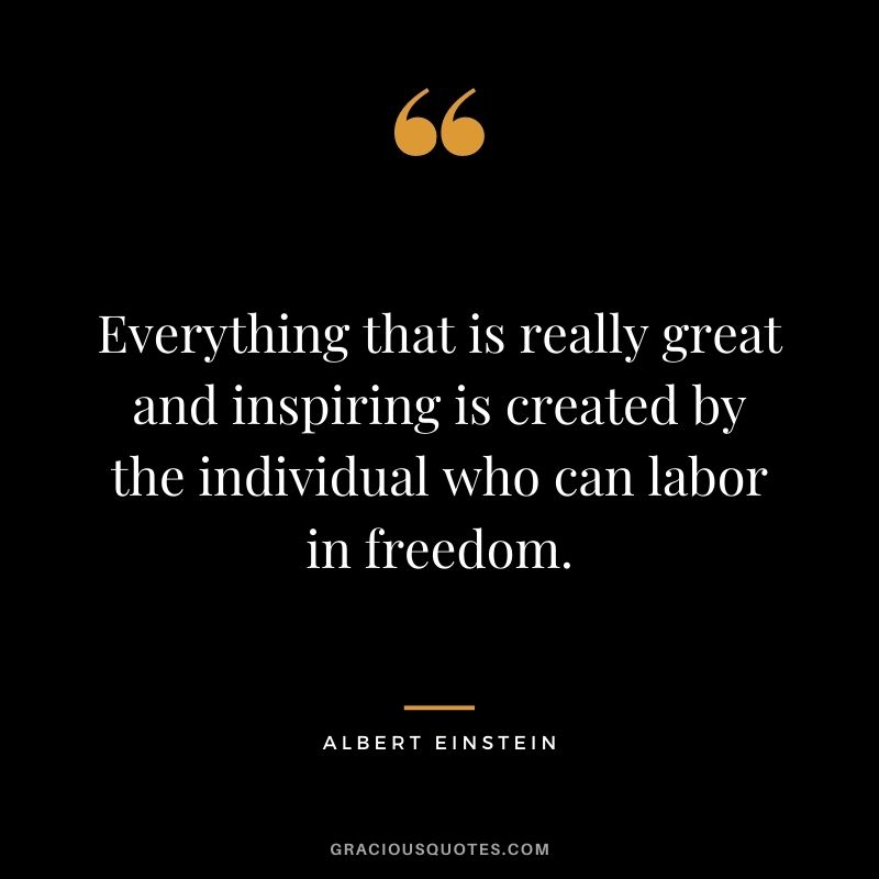 Everything that is really great and inspiring is created by the individual who can labor in freedom. - Albert Einstein
