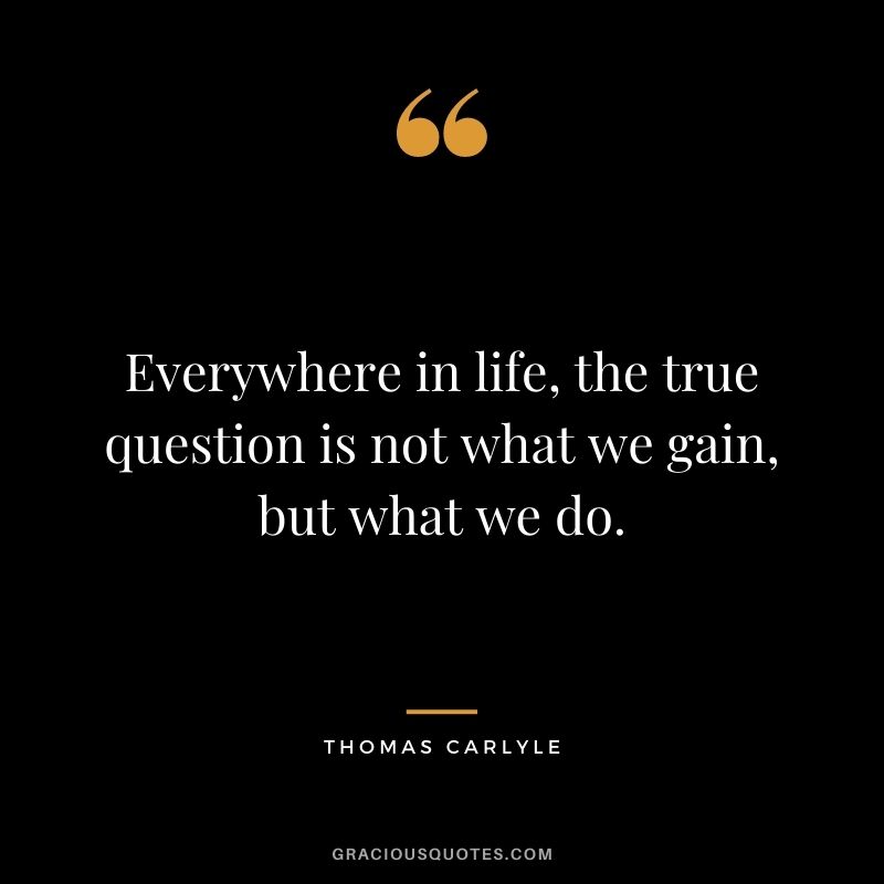 Everywhere in life, the true question is not what we gain, but what we do. - Thomas Carlyle