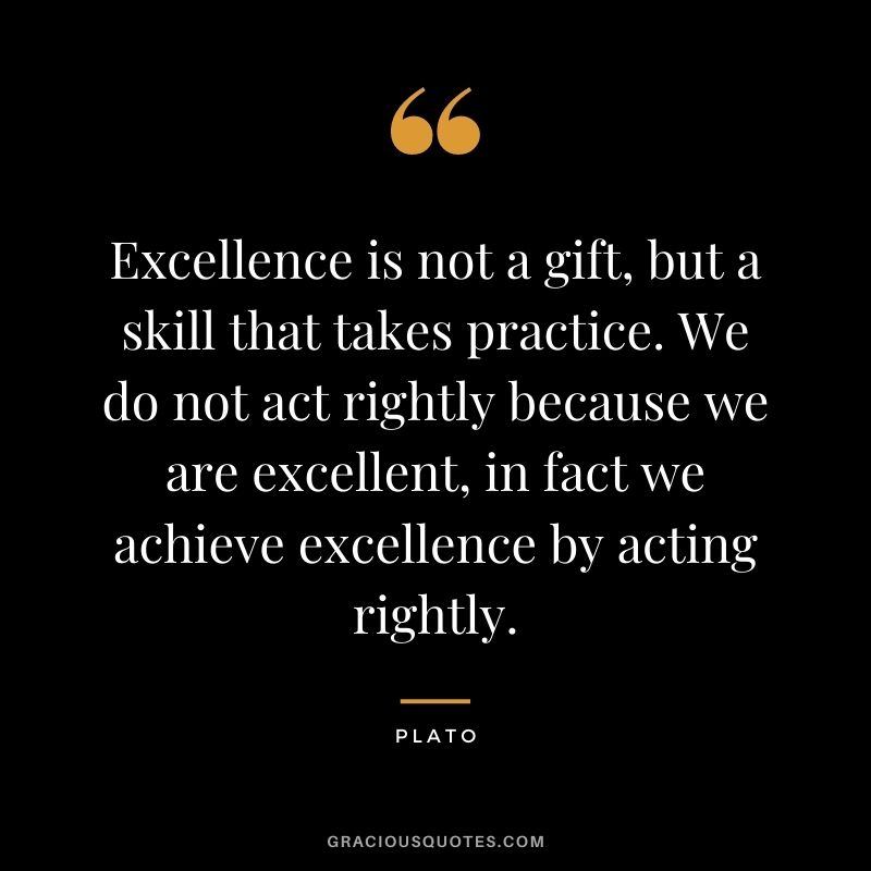 Excellence is not a gift, but a skill that takes practice. We do not act rightly because we are excellent, in fact we achieve excellence by acting rightly.
