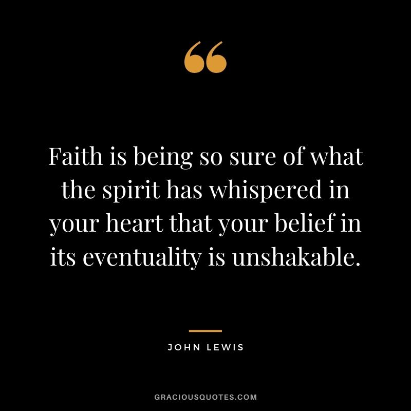 Faith is being so sure of what the spirit has whispered in your heart that your belief in its eventuality is unshakable.