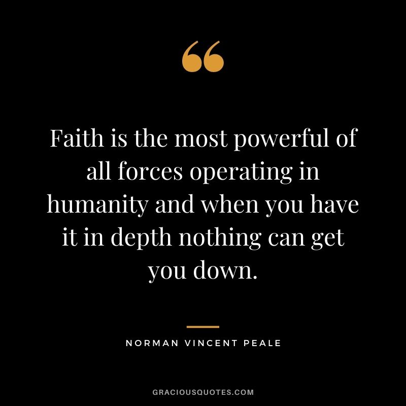 Faith is the most powerful of all forces operating in humanity and when you have it in depth nothing can get you down.
