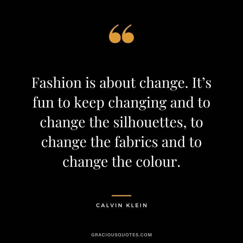 Fashion is about change. It’s fun to keep changing and to change the silhouettes, to change the fabrics and to change the colour.