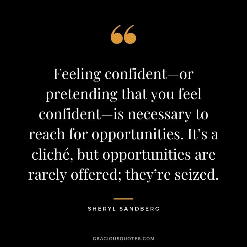Feeling confident—or pretending that you feel confident—is necessary to reach for opportunities. It’s a cliché, but opportunities are rarely offered; they’re seized. - Sheryl Sandberg