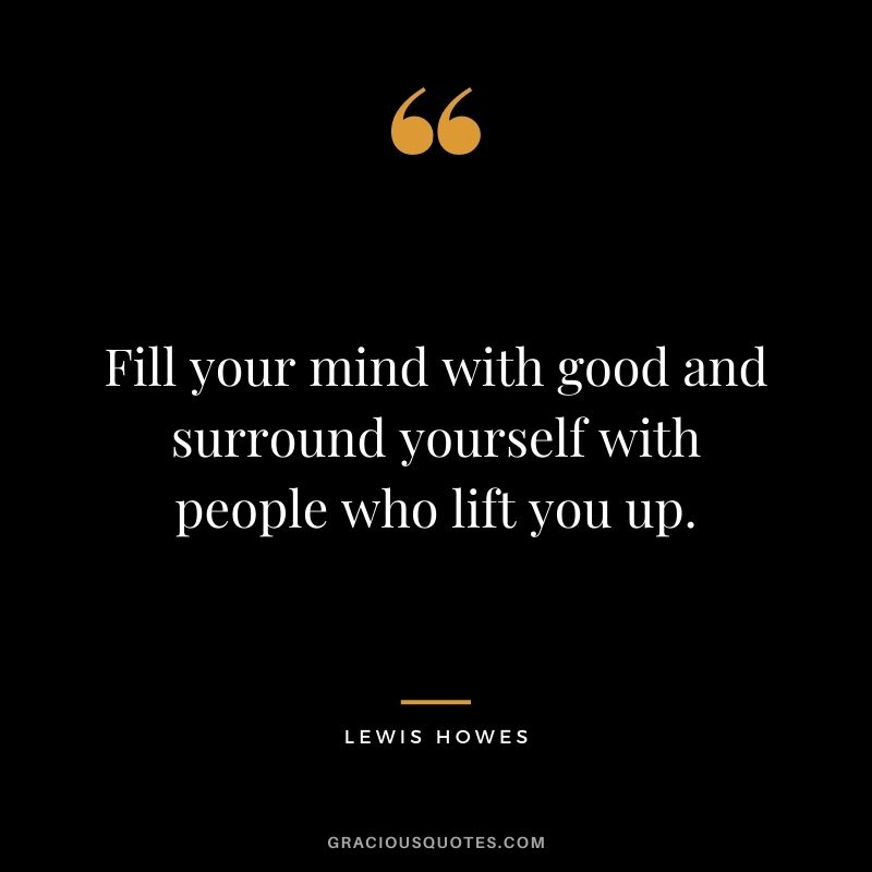 Fill your mind with good and surround yourself with people who lift you up.