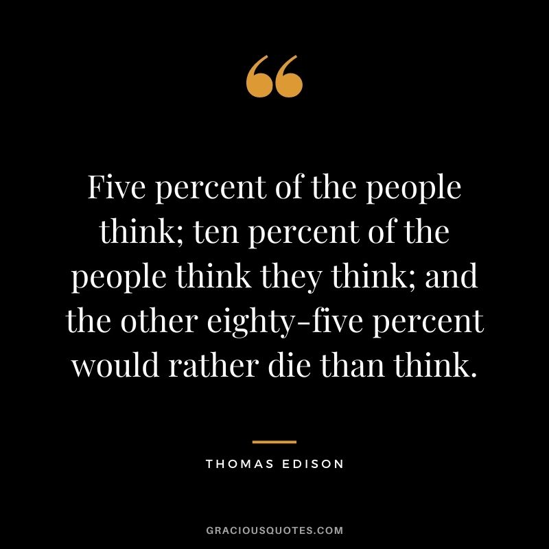 Five percent of the people think; ten percent of the people think they think; and the other eighty-five percent would rather die than think.