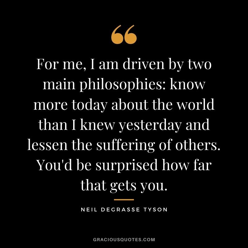 For me, I am driven by two main philosophies: know more today about the world than I knew yesterday and lessen the suffering of others. You'd be surprised how far that gets you. - Neil deGrasse Tyson