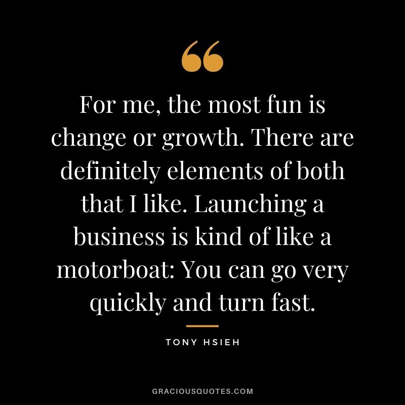 For me, the most fun is change or growth. There are definitely elements of both that I like. Launching a business is kind of like a motorboat: You can go very quickly and turn fast.