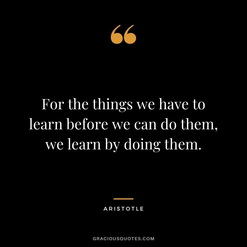 For the things we have to learn before we can do them, we learn by doing them. - Aristotle