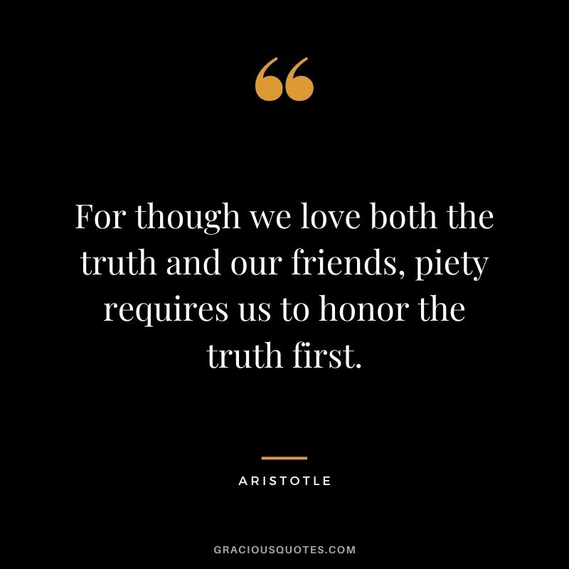 For though we love both the truth and our friends, piety requires us to honor the truth first. - Aristotle