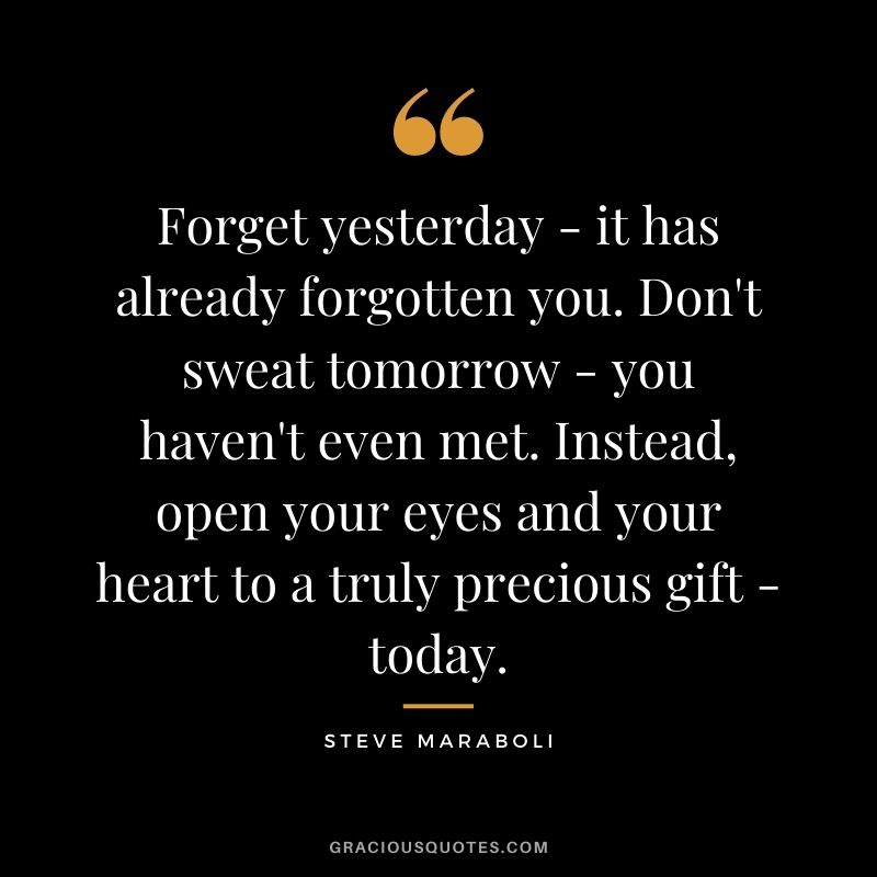 Forget yesterday - it has already forgotten you. Don't sweat tomorrow - you haven't even met. Instead, open your eyes and your heart to a truly precious gift - today.