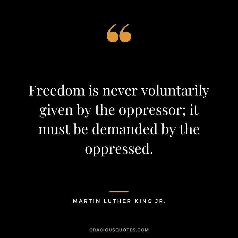 Freedom is never voluntarily given by the oppressor; it must be demanded by the oppressed. - Martin Luther King Jr.