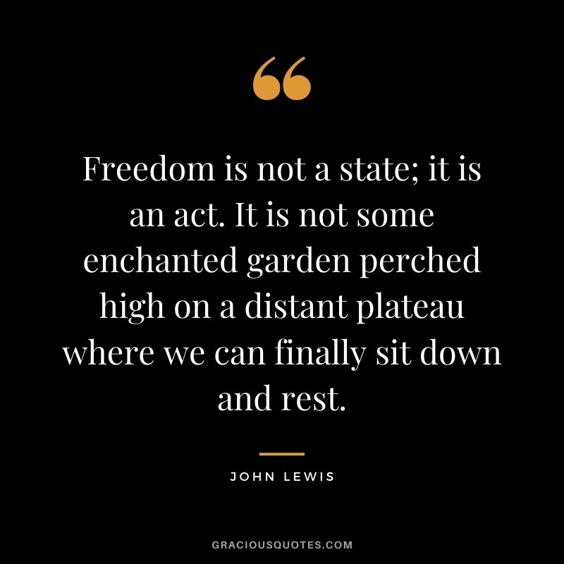 Freedom is not a state; it is an act. It is not some enchanted garden perched high on a distant plateau where we can finally sit down and rest.