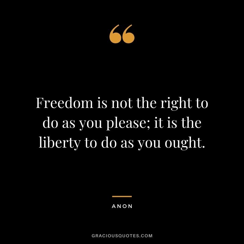 Freedom is not the right to do as you please; it is the liberty to do as you ought. - Anon
