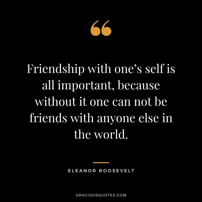 Friendship with one’s self is all important, because without it one can not be friends with anyone else in the world.