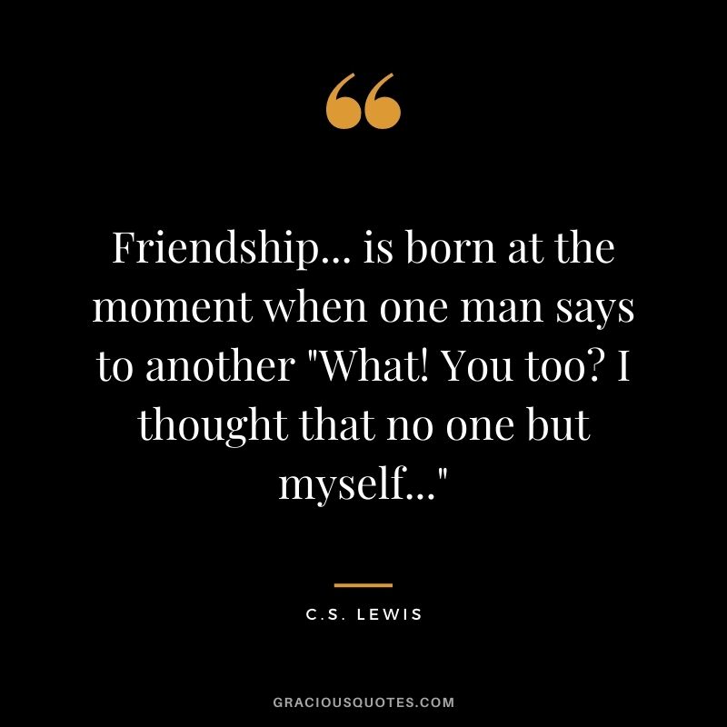 Friendship... is born at the moment when one man says to another "What! You too? I thought that no one but myself..."