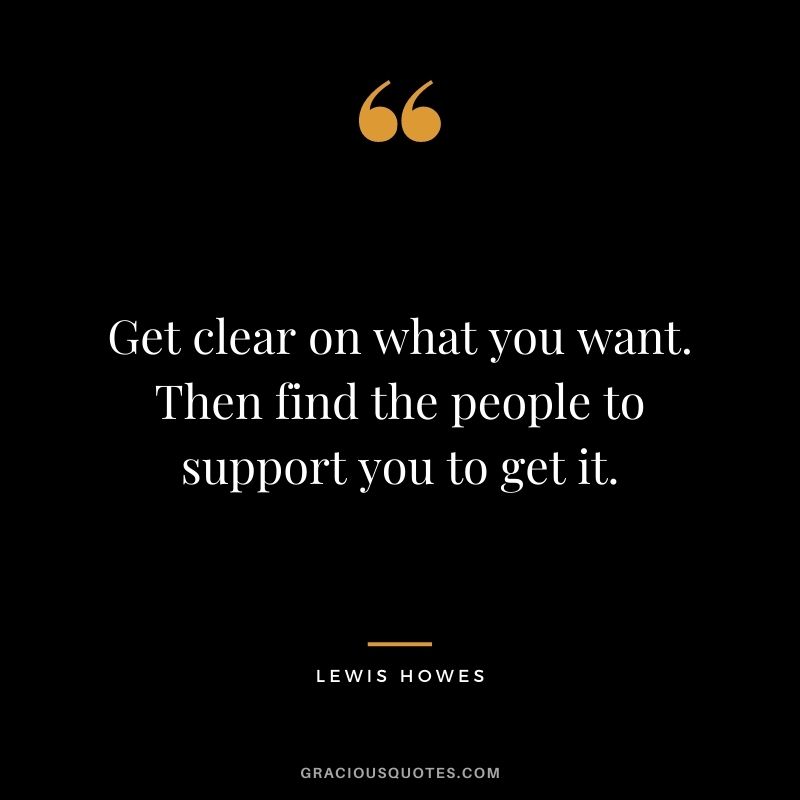 Get clear on what you want. Then find the people to support you to get it.