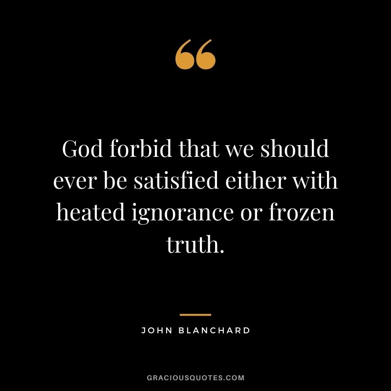 God forbid that we should ever be satisfied either with heated ignorance or frozen truth. - John Blanchard