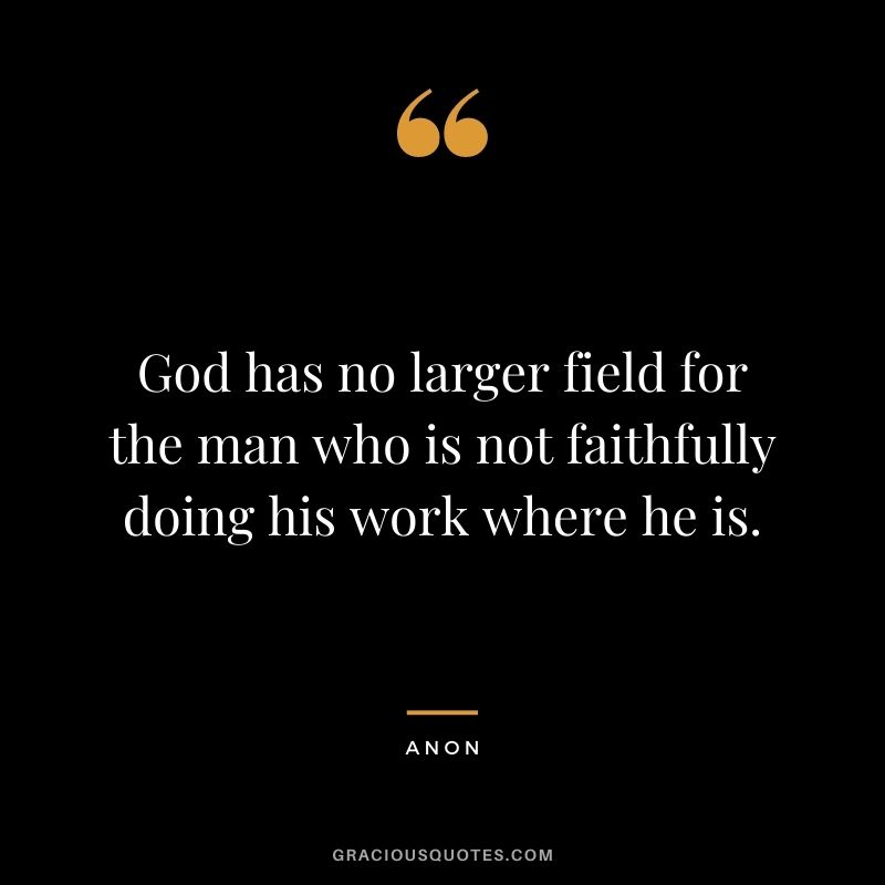 God has no larger field for the man who is not faithfully doing his work where he is. - Anon