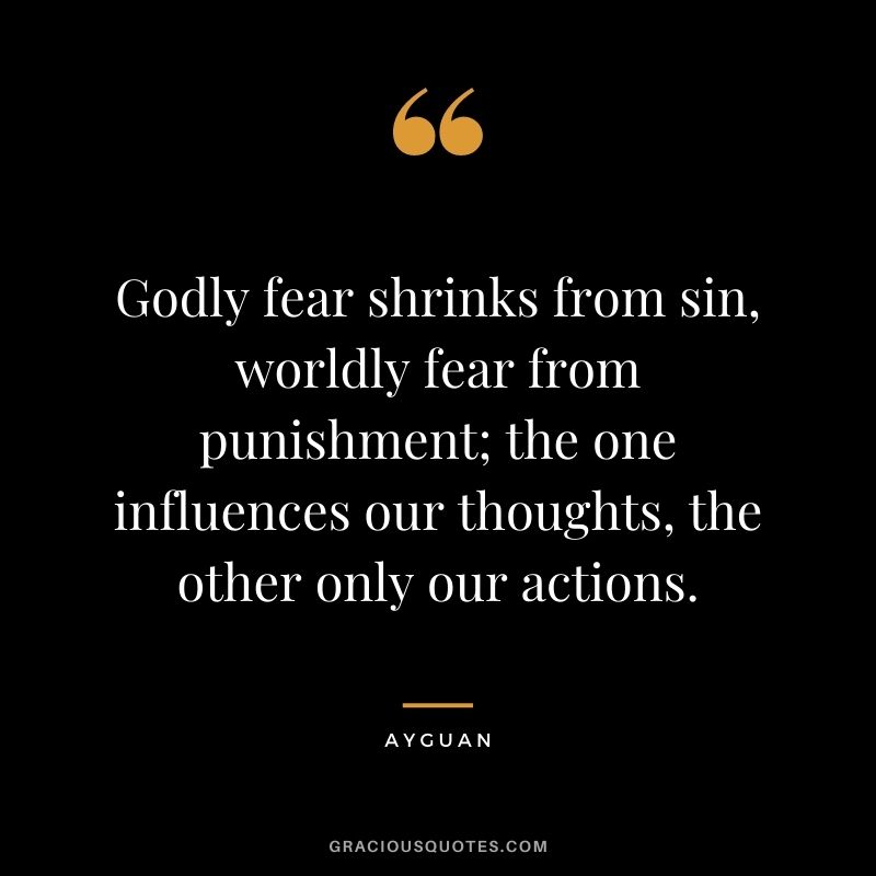 Godly fear shrinks from sin, worldly fear from punishment; the one influences our thoughts, the other only our actions. - Ayguan