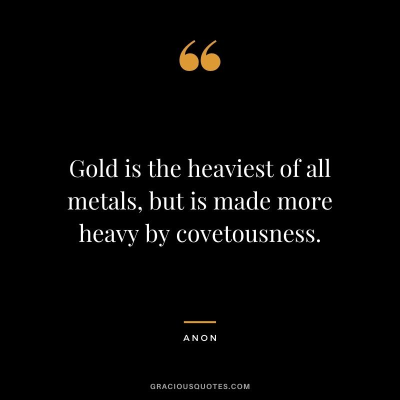 Gold is the heaviest of all metals, but is made more heavy by covetousness. - Anon