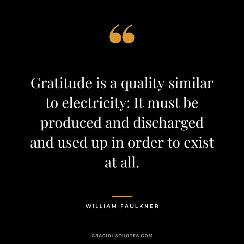 Gratitude is a quality similar to electricity: It must be produced and discharged and used up in order to exist at all. - William Faulkner
