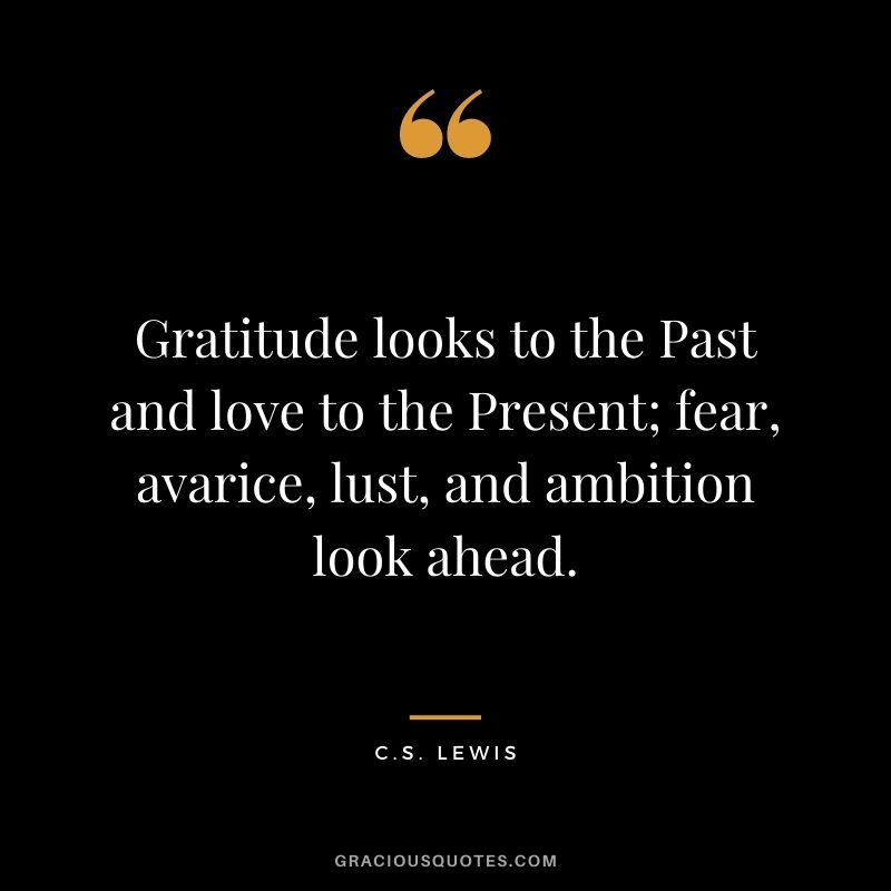 Gratitude looks to the Past and love to the Present; fear, avarice, lust, and ambition look ahead. - C.S. Lewis