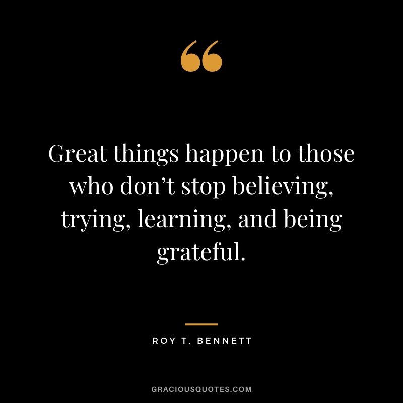 Great things happen to those who don’t stop believing, trying, learning, and being grateful.