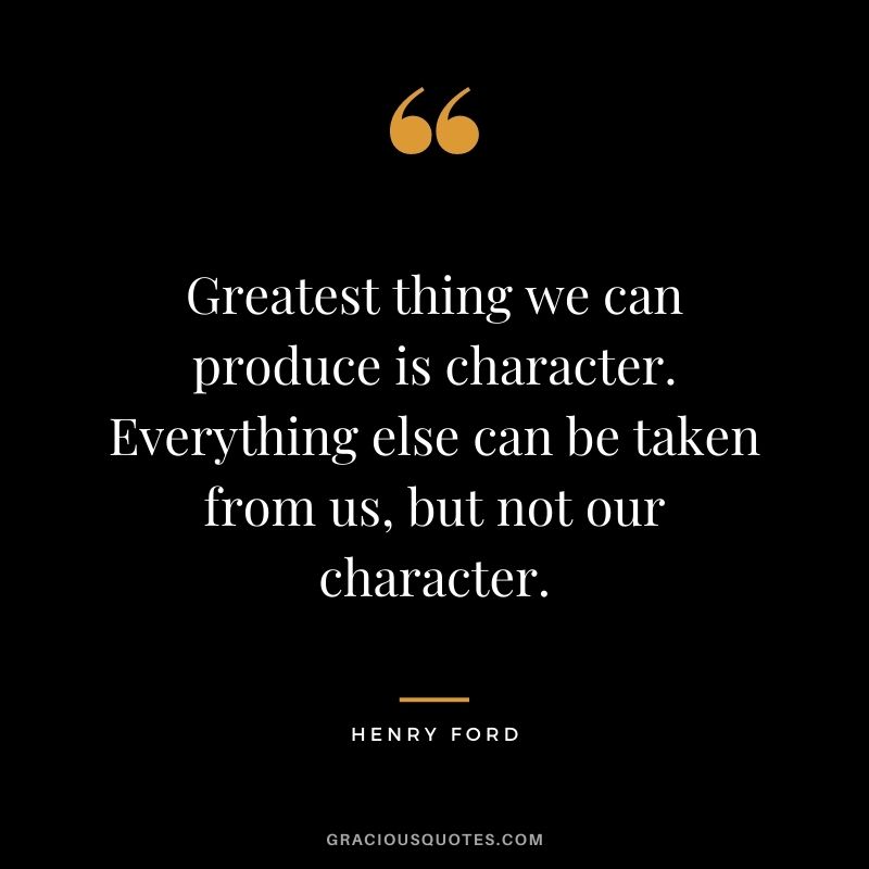 Greatest thing we can produce is character. Everything else can be taken from us, but not our character.