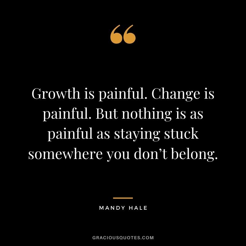 Growth is painful. Change is painful. But nothing is as painful as staying stuck somewhere you don’t belong. – Mandy Hale
