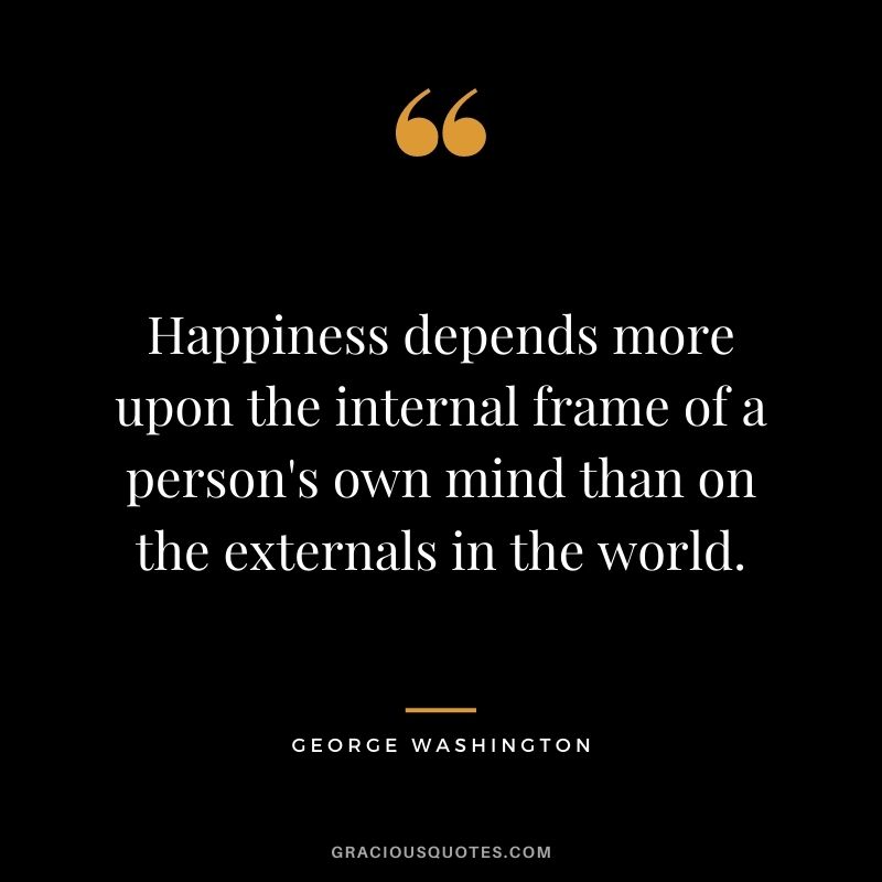 Happiness depends more upon the internal frame of a person's own mind than on the externals in the world.