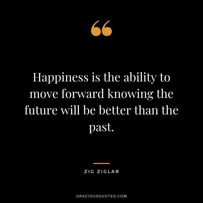 Happiness is the ability to move forward knowing the future will be better than the past. - Zig Ziglar