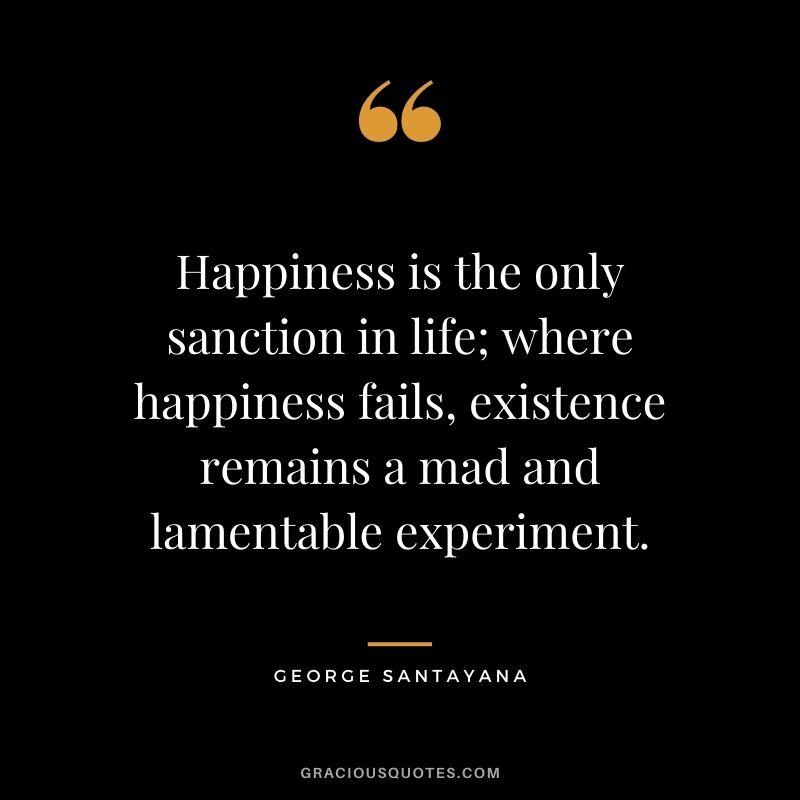 Happiness is the only sanction in life; where happiness fails, existence remains a mad and lamentable experiment. - George Santayana