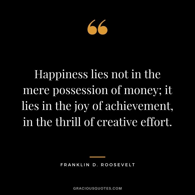 Happiness lies not in the mere possession of money; it lies in the joy of achievement, in the thrill of creative effort.