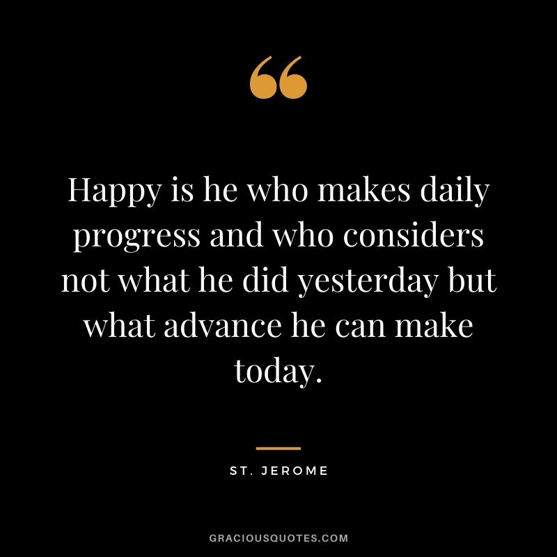 Happy is he who makes daily progress and who considers not what he did yesterday but what advance he can make today. - St. Jerome