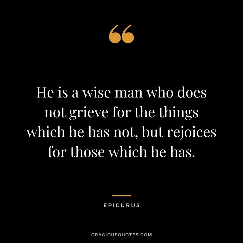 He is a wise man who does not grieve for the things which he has not, but rejoices for those which he has. - Epicurus