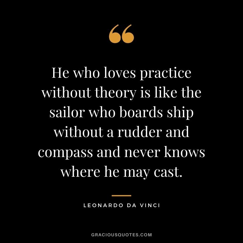 He who loves practice without theory is like the sailor who boards ship without a rudder and compass and never knows where he may cast.