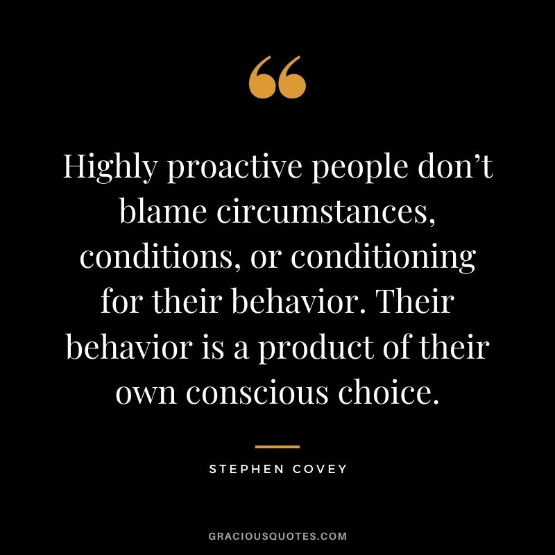 Highly proactive people don’t blame circumstances, conditions, or conditioning for their behavior. Their behavior is a product of their own conscious choice.