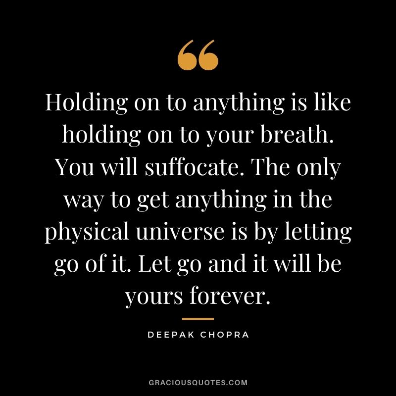 Holding on to anything is like holding on to your breath. You will suffocate. The only way to get anything in the physical universe is by letting go of it. Let go and it will be yours forever.