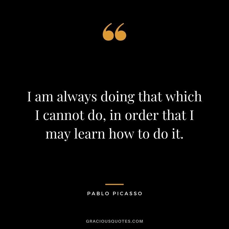 I am always doing that which I cannot do, in order that I may learn how to do it. - Pablo Picasso