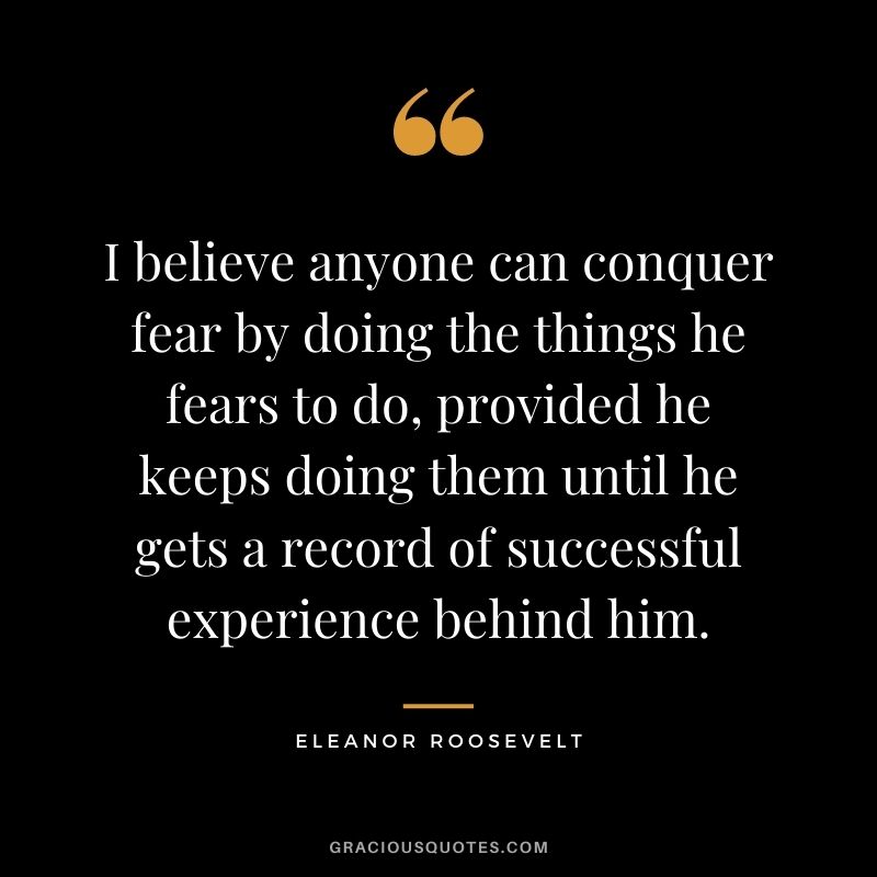 I believe anyone can conquer fear by doing the things he fears to do, provided he keeps doing them until he gets a record of successful experience behind him.