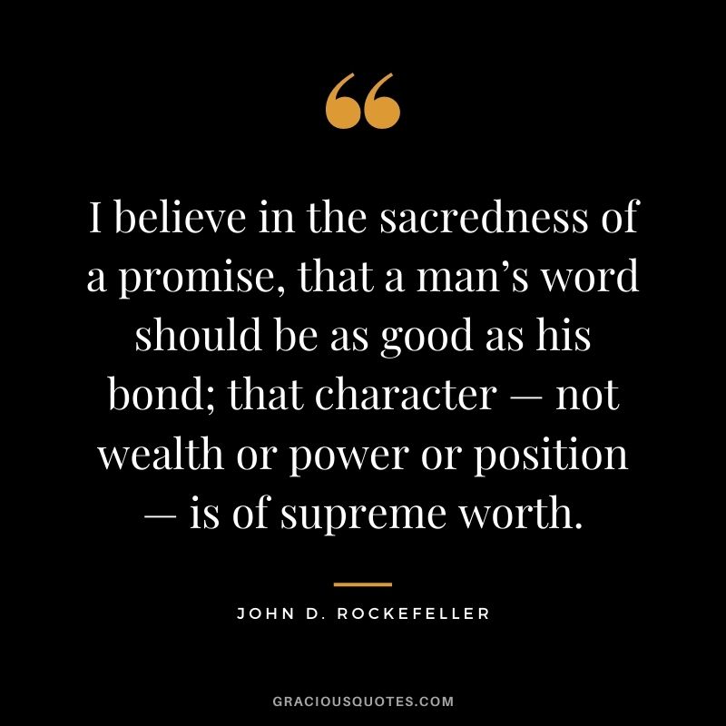 I believe in the sacredness of a promise, that a man’s word should be as good as his bond; that character — not wealth or power or position — is of supreme worth.