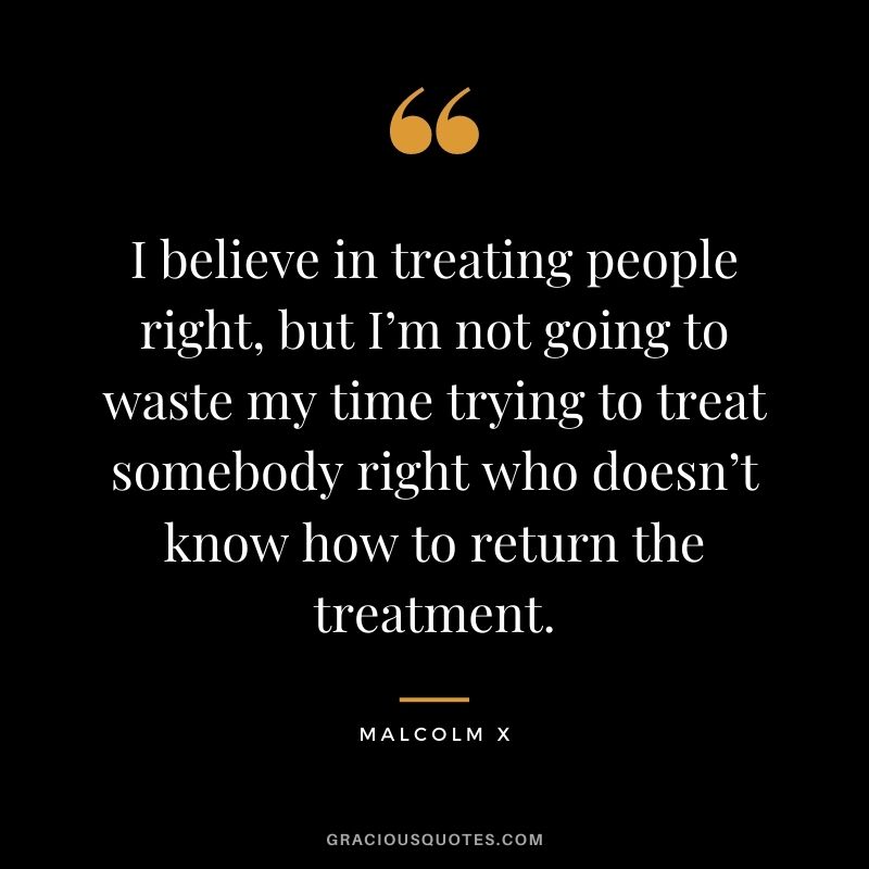 I believe in treating people right, but I’m not going to waste my time trying to treat somebody right who doesn’t know how to return the treatment.