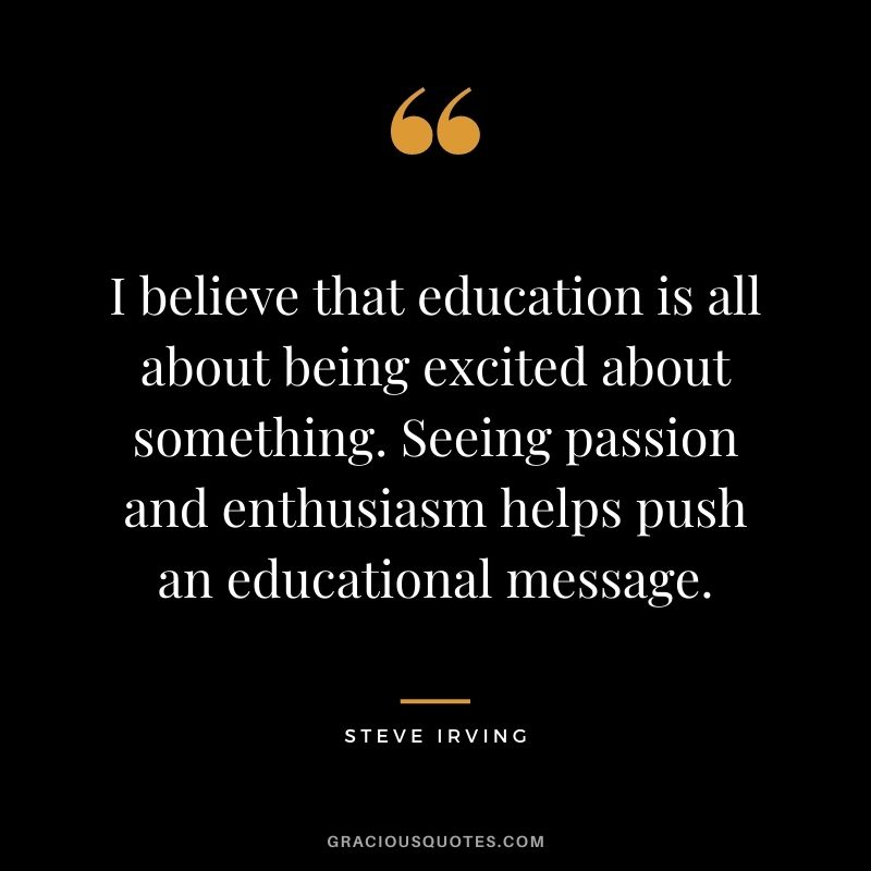 I believe that education is all about being excited about something. Seeing passion and enthusiasm helps push an educational message. - Steve Irving