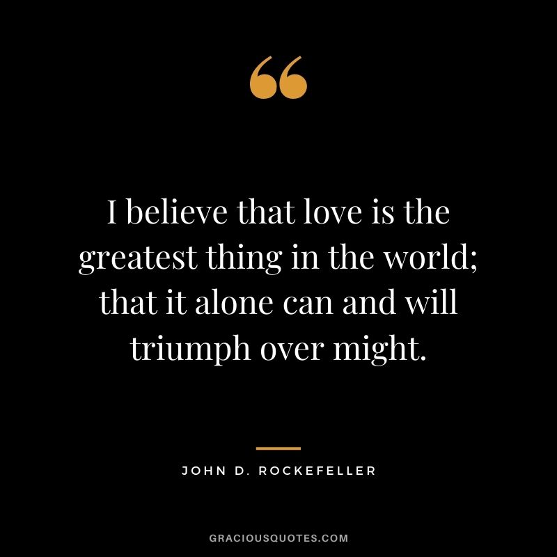 I believe that love is the greatest thing in the world; that it alone can and will triumph over might.