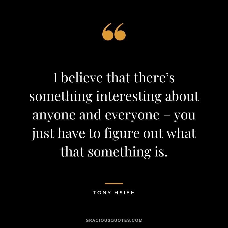 I believe that there’s something interesting about anyone and everyone – you just have to figure out what that something is.