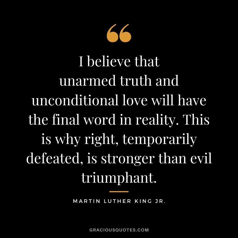 I believe that unarmed truth and unconditional love will have the final word in reality. This is why right, temporarily defeated, is stronger than evil triumphant. - Martin Luther King Jr.