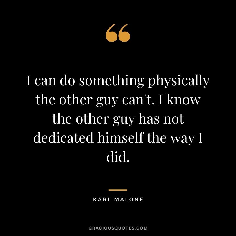 I can do something physically the other guy can't. I know the other guy has not dedicated himself the way I did.