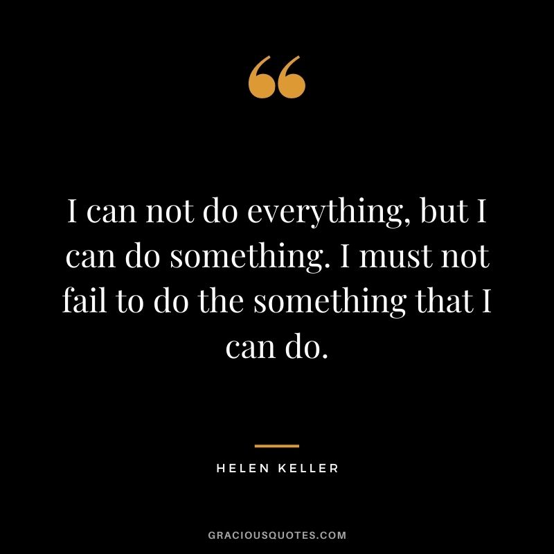 I can not do everything, but I can do something. I must not fail to do the something that I can do. - Helen Keller