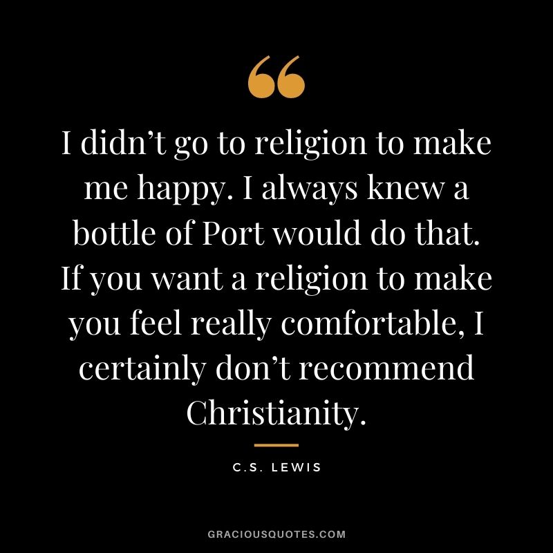 I didn’t go to religion to make me happy. I always knew a bottle of Port would do that. If you want a religion to make you feel really comfortable, I certainly don’t recommend Christianity.
